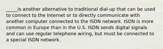 _____is another alternative to traditional dial-up that can be used to connect to the Internet or to directly communicate with another computer connected to the ISDN network. ISDN is more common in Europe than in the U.S. ISDN sends digital signals and can use regular telephone wiring, but must be connected to a special ISDN network.