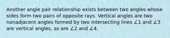 Another angle pair relationship exists between two angles whose sides form two pairs of opposite rays. Vertical angles are two nonadjacent angles formed by two intersecting lines ∠1 and ∠3 are vertical angles, as are ∠2 and ∠4.