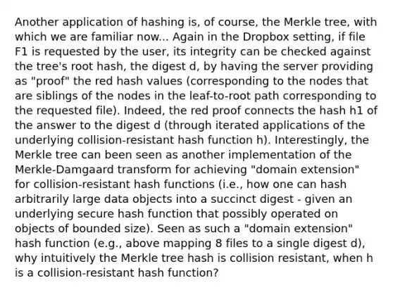 Another application of hashing is, of course, the Merkle tree, with which we are familiar now... Again in the Dropbox setting, if file F1 is requested by the user, its integrity can be checked against the tree's root hash, the digest d, by having the server providing as "proof" the red hash values (corresponding to the nodes that are siblings of the nodes in the leaf-to-root path corresponding to the requested file). Indeed, the red proof connects the hash h1 of the answer to the digest d (through iterated applications of the underlying collision-resistant hash function h). Interestingly, the Merkle tree can been seen as another implementation of the Merkle-Damgaard transform for achieving "domain extension" for collision-resistant hash functions (i.e., how one can hash arbitrarily large data objects into a succinct digest - given an underlying secure hash function that possibly operated on objects of bounded size). Seen as such a "domain extension" hash function (e.g., above mapping 8 files to a single digest d), why intuitively the Merkle tree hash is collision resistant, when h is a collision-resistant hash function?