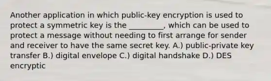 Another application in which public-key encryption is used to protect a symmetric key is the _________, which can be used to protect a message without needing to first arrange for sender and receiver to have the same secret key. A.) public-private key transfer B.) digital envelope C.) digital handshake D.) DES encryptic