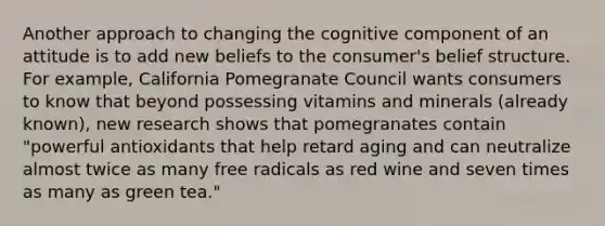 Another approach to changing the cognitive component of an attitude is to add new beliefs to the consumer's belief structure. For example, California Pomegranate Council wants consumers to know that beyond possessing vitamins and minerals (already known), new research shows that pomegranates contain "powerful antioxidants that help retard aging and can neutralize almost twice as many free radicals as red wine and seven times as many as green tea."