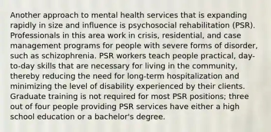 Another approach to mental health services that is expanding rapidly in size and influence is psychosocial rehabilitation (PSR). Professionals in this area work in crisis, residential, and case management programs for people with severe forms of disorder, such as schizophrenia. PSR workers teach people practical, day-to-day skills that are necessary for living in the community, thereby reducing the need for long-term hospitalization and minimizing the level of disability experienced by their clients. Graduate training is not required for most PSR positions; three out of four people providing PSR services have either a high school education or a bachelor's degree.