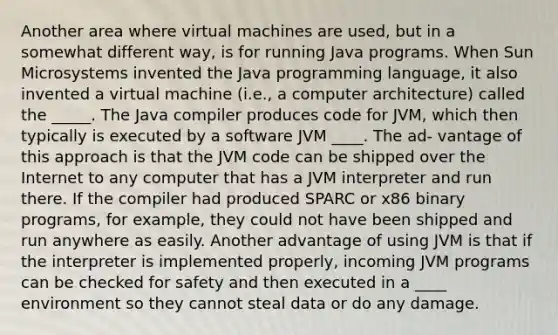 Another area where virtual machines are used, but in a somewhat different way, is for running Java programs. When Sun Microsystems invented the Java programming language, it also invented a virtual machine (i.e., a computer architecture) called the _____. The Java compiler produces code for JVM, which then typically is executed by a software JVM ____. The ad- vantage of this approach is that the JVM code can be shipped over the Internet to any computer that has a JVM interpreter and run there. If the compiler had produced SPARC or x86 binary programs, for example, they could not have been shipped and run anywhere as easily. Another advantage of using JVM is that if the interpreter is implemented properly, incoming JVM programs can be checked for safety and then executed in a ____ environment so they cannot steal data or do any damage.