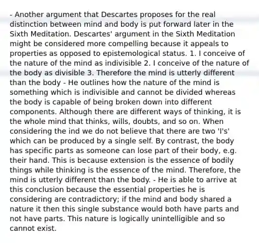 - Another argument that Descartes proposes for the real distinction between mind and body is put forward later in the Sixth Meditation. Descartes' argument in the Sixth Meditation might be considered more compelling because it appeals to properties as opposed to epistemological status. 1. I conceive of the nature of the mind as indivisible 2. I conceive of the nature of the body as divisible 3. Therefore the mind is utterly different than the body - He outlines how the nature of the mind is something which is indivisible and cannot be divided whereas the body is capable of being broken down into different components. Although there are different ways of thinking, it is the whole mind that thinks, wills, doubts, and so on. When considering the ind we do not believe that there are two 'I's' which can be produced by a single self. By contrast, the body has specific parts as someone can lose part of their body, e.g. their hand. This is because extension is the essence of bodily things while thinking is the essence of the mind. Therefore, the mind is utterly different than the body. - He is able to arrive at this conclusion because the essential properties he is considering are contradictory; if the mind and body shared a nature it then this single substance would both have parts and not have parts. This nature is logically unintelligible and so cannot exist.