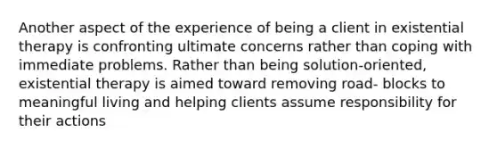 Another aspect of the experience of being a client in existential therapy is confronting ultimate concerns rather than coping with immediate problems. Rather than being solution-oriented, existential therapy is aimed toward removing road- blocks to meaningful living and helping clients assume responsibility for their actions