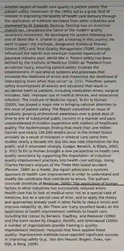 Another aspect of health care quality is patient safety. The patient safety movement of the 1990s led to a great deal of interest in improving the quality of health care delivery through the application of methods borrowed from other industries and pioneered by W. Edwards Deming. Deming was an American statistician, considered the father of the modern quality assurance movement. He developed his system following the end of World War II. Unable to get a hearing in this country, he went to Japan. His methods, designated Statistical Process Control (SPC) and Total Quality Management (TQM), strongly influenced the rebirth and eventual massive expansion of Japanese industry post- World War II. Patient safety has been defined by the Institute of Medicine (2000) as "freedom from accidental injury; ensuring patient safety involves the establishment of operational systems and processes that minimize the likelihood of errors and maximizes the likelihood of intercepting them when they occur" (p. 211). Therefore, patient safety encompasses all events and situations that result in accidental harm to patients, including medication errors, surgical mistakes, falls, improper use of medical devices, and nosocomial infection. The Institute of Medicine report, To Err Is Human (2000), has played a major role in bringing national attention to the issue of patient safety. The Report converted an issue of gradually growing professional awareness over a great deal of time to one of substantial public concern in a manner and pace unprecedented in modern experience with matters of healthcare quality. The epidemiologic finding that more than one million injuries and nearly 100,000 deaths occur in the United States annually as a result of mistakes in medical care came from studies nearly a decade old. But this was new information for the public, and it resonated strongly. (Leape, Berwick, & Bates, 2002, p. 501) To Err Is Human brought a new perspective to health care quality assurance by supporting the importation of industrial quality-improvement practices into health care settings. Using Charles Perrow's analysis of the Three Mile Island accident (Perrow, 1984) as a model, the report advocates a systems approach to health care improvement in order to understand and modify the conditions that contribute to errors. The authors conclude (Institute of Medicine, 2000): The application of human factors in other industries has successfully reduced errors. Health care has to look at medical error not as a special case of medicine, but as a special case of error, and to apply the theory and approaches already used in other fields to reduce errors and improve reliability. (p. 66) There are many excellent books on the application of health improvement methods to health care, including the classic by Berwick, Gladfrey, and Roessner (1990) and the more recent by Dlugacz, Restifo, and Greenwood (2004). A number of organizations provide training in quality-improvement methods. Hospitals that have applied these quality- improvement methods have reported significant success in improving safety (e.g., Van den Heuvel, Bogers, Does, van Dijk, & Berg, 2006).