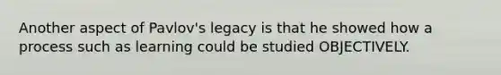 Another aspect of Pavlov's legacy is that he showed how a process such as learning could be studied OBJECTIVELY.