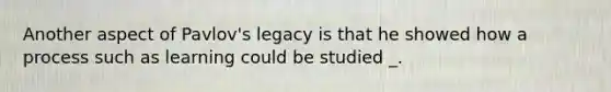Another aspect of Pavlov's legacy is that he showed how a process such as learning could be studied _.
