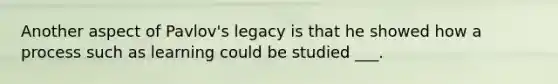 Another aspect of Pavlov's legacy is that he showed how a process such as learning could be studied ___.