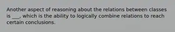 Another aspect of reasoning about the relations between classes is ___, which is the ability to logically combine relations to reach certain conclusions.