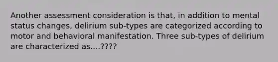 Another assessment consideration is that, in addition to mental status changes, delirium sub-types are categorized according to motor and behavioral manifestation. Three sub-types of delirium are characterized as....????