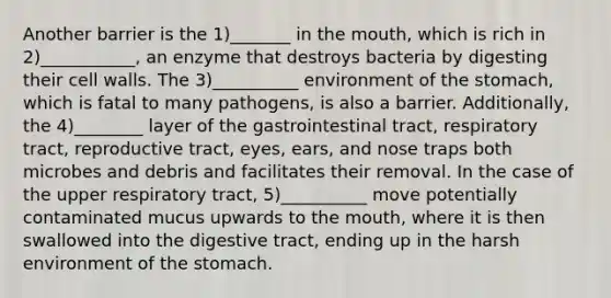 Another barrier is the 1)_______ in the mouth, which is rich in 2)___________, an enzyme that destroys bacteria by digesting their cell walls. The 3)__________ environment of the stomach, which is fatal to many pathogens, is also a barrier. Additionally, the 4)________ layer of the gastrointestinal tract, respiratory tract, reproductive tract, eyes, ears, and nose traps both microbes and debris and facilitates their removal. In the case of the upper respiratory tract, 5)__________ move potentially contaminated mucus upwards to the mouth, where it is then swallowed into the digestive tract, ending up in the harsh environment of the stomach.