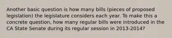 Another basic question is how many bills (pieces of proposed legislation) the legislature considers each year. To make this a concrete question, how many regular bills were introduced in the CA State Senate during its regular session in 2013-2014?