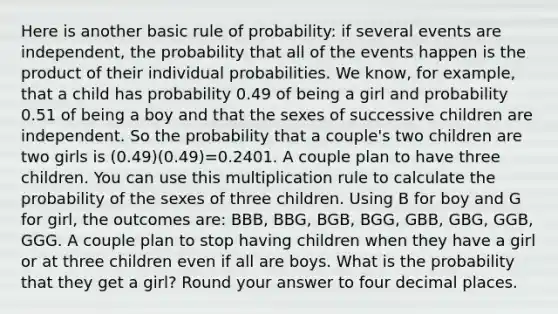 Here is another basic rule of probability: if several events are independent, the probability that all of the events happen is the product of their individual probabilities. We know, for example, that a child has probability 0.49 of being a girl and probability 0.51 of being a boy and that the sexes of successive children are independent. So the probability that a couple's two children are two girls is (0.49)(0.49)=0.2401. A couple plan to have three children. You can use this multiplication rule to calculate the probability of the sexes of three children. Using B for boy and G for girl, the outcomes are: BBB, BBG, BGB, BGG, GBB, GBG, GGB, GGG. A couple plan to stop having children when they have a girl or at three children even if all are boys. What is the probability that they get a girl? Round your answer to four decimal places.