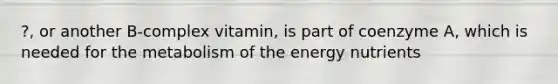 ?, or another B-complex vitamin, is part of coenzyme A, which is needed for the metabolism of the energy nutrients