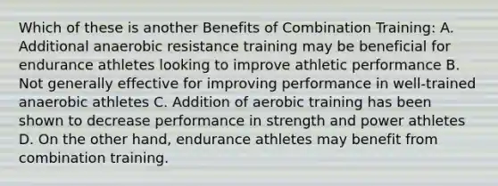 Which of these is another Benefits of Combination Training: A. Additional anaerobic resistance training may be beneficial for endurance athletes looking to improve athletic performance B. Not generally effective for improving performance in well-trained anaerobic athletes C. Addition of aerobic training has been shown to decrease performance in strength and power athletes D. On the other hand, endurance athletes may benefit from combination training.