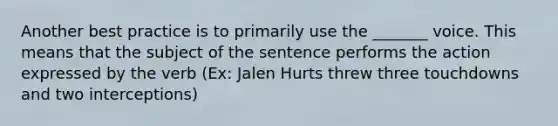 Another best practice is to primarily use the _______ voice. This means that the subject of the sentence performs the action expressed by the verb (Ex: Jalen Hurts threw three touchdowns and two interceptions)