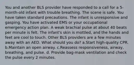 You and another BLS provider have responded to a call for a 5-month-old infant with trouble breathing. The scene is safe. You have taken standard precautions. The infant is unresponsive and gasping. You have activated EMS or your occupational emergency action plan. A weak brachial pulse at about 40 beats per minute is felt. The infant's skin is mottled, and the hands and feet are cool to touch. Other BLS providers are a few minutes away with an AED. What should you do? a.Start high-quality CPR. b.Maintain an open airway. c.Reassess responsiveness, airway, breathing, and pulse. d. Provide bag-mask ventilation and check the pulse every 2 minutes.