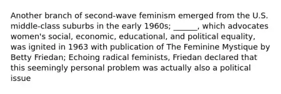 Another branch of second-wave feminism emerged from the U.S. middle-class suburbs in the early 1960s; ______, which advocates women's social, economic, educational, and political equality, was ignited in 1963 with publication of The Feminine Mystique by Betty Friedan; Echoing radical feminists, Friedan declared that this seemingly personal problem was actually also a political issue