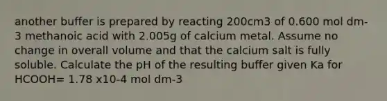 another buffer is prepared by reacting 200cm3 of 0.600 mol dm-3 methanoic acid with 2.005g of calcium metal. Assume no change in overall volume and that the calcium salt is fully soluble. Calculate the pH of the resulting buffer given Ka for HCOOH= 1.78 x10-4 mol dm-3