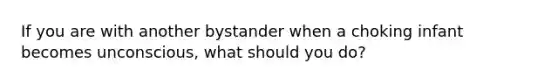 If you are with another bystander when a choking infant becomes unconscious, what should you do?