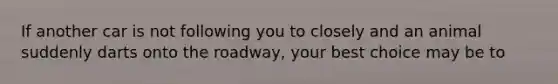 If another car is not following you to closely and an animal suddenly darts onto the roadway, your best choice may be to