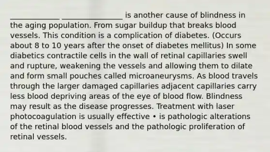 _____________ ________________ is another cause of blindness in the aging population. From sugar buildup that breaks blood vessels. This condition is a complication of diabetes. (Occurs about 8 to 10 years after the onset of diabetes mellitus) In some diabetics contractile cells in the wall of retinal capillaries swell and rupture, weakening the vessels and allowing them to dilate and form small pouches called microaneurysms. As blood travels through the larger damaged capillaries adjacent capillaries carry less blood depriving areas of the eye of blood flow. Blindness may result as the disease progresses. Treatment with laser photocoagulation is usually effective • is pathologic alterations of the retinal blood vessels and the pathologic proliferation of retinal vessels.