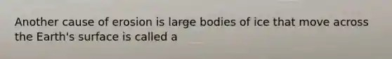 Another cause of erosion is large bodies of ice that move across the Earth's surface is called a