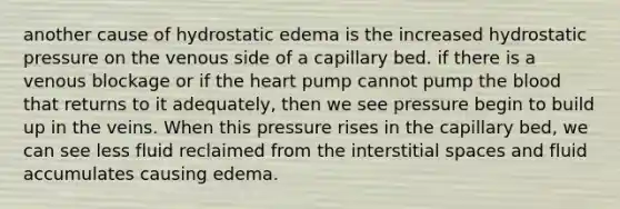 another cause of hydrostatic edema is the increased hydrostatic pressure on the venous side of a capillary bed. if there is a venous blockage or if <a href='https://www.questionai.com/knowledge/kya8ocqc6o-the-heart' class='anchor-knowledge'>the heart</a> pump cannot pump <a href='https://www.questionai.com/knowledge/k7oXMfj7lk-the-blood' class='anchor-knowledge'>the blood</a> that returns to it adequately, then we see pressure begin to build up in the veins. When this pressure rises in the capillary bed, we can see less fluid reclaimed from the interstitial spaces and fluid accumulates causing edema.