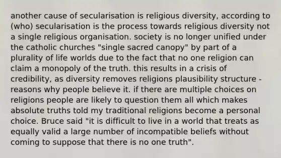 another cause of secularisation is religious diversity, according to (who) secularisation is the process towards religious diversity not a single religious organisation. society is no longer unified under the catholic churches "single sacred canopy" by part of a plurality of life worlds due to the fact that no one religion can claim a monopoly of the truth. this results in a crisis of credibility, as diversity removes religions plausibility structure - reasons why people believe it. if there are multiple choices on religions people are likely to question them all which makes absolute truths told my traditional religions become a personal choice. Bruce said "it is difficult to live in a world that treats as equally valid a large number of incompatible beliefs without coming to suppose that there is no one truth".