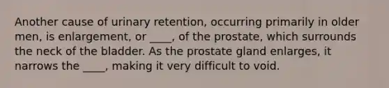 Another cause of urinary retention, occurring primarily in older men, is enlargement, or ____, of the prostate, which surrounds the neck of the bladder. As the prostate gland enlarges, it narrows the ____, making it very difficult to void.