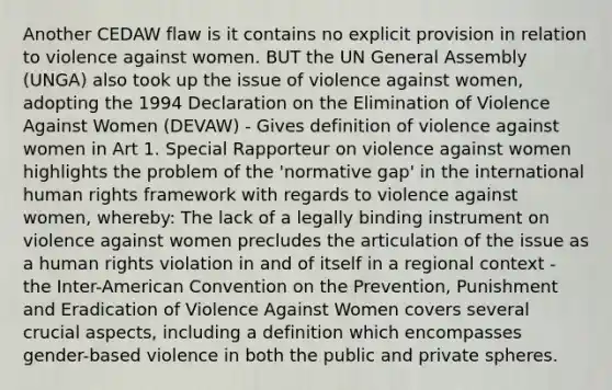 Another CEDAW flaw is it contains no explicit provision in relation to violence against women. BUT the UN General Assembly (UNGA) also took up the issue of violence against women, adopting the 1994 Declaration on the Elimination of Violence Against Women (DEVAW) - Gives definition of violence against women in Art 1. Special Rapporteur on violence against women highlights the problem of the 'normative gap' in the international human rights framework with regards to violence against women, whereby: The lack of a legally binding instrument on violence against women precludes the articulation of the issue as a human rights violation in and of itself in a regional context - the Inter-American Convention on the Prevention, Punishment and Eradication of Violence Against Women covers several crucial aspects, including a definition which encompasses gender-based violence in both the public and private spheres.