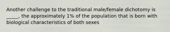 Another challenge to the traditional male/female dichotomy is _____, the approximately 1% of the population that is born with biological characteristics of both sexes