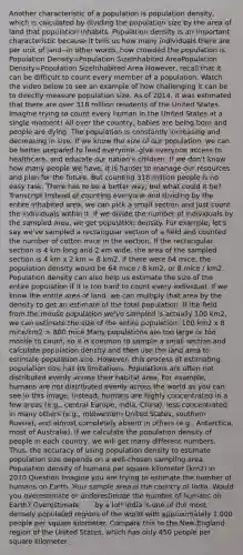 Another characteristic of a population is population density, which is calculated by dividing the population size by the area of land that population inhabits. Population density is an important characteristic because it tells us how many individuals there are per unit of land--in other words, how crowded the population is. Population Density=Population SizeInhabited AreaPopulation Density=Population SizeInhabited Area However, recall that it can be difficult to count every member of a population. Watch the video below to see an example of how challenging it can be to directly measure population size. As of 2014, it was estimated that there are over 318 million residents of the United States. Imagine trying to count every human in the United States at a single moment! All over the country, babies are being born and people are dying. The population is constantly increasing and decreasing in size. If we know the size of our population, we can be better prepared to feed everyone, give everyone access to healthcare, and educate our nation's children. If we don't know how many people we have, it is harder to manage our resources and plan for the future. But counting 318 million people is no easy task. There has to be a better way, but what could it be? Transcript Instead of counting everyone and dividing by the entire inhabited area, we can pick a small section and just count the individuals within it. If we divide the number of individuals by the sampled area, we get population density. For example, let's say we've sampled a rectangular section of a field and counted the number of cotton mice in the section. If the rectangular section is 4 km long and 2 km wide, the area of the sampled section is 4 km x 2 km = 8 km2. If there were 64 mice, the population density would be 64 mice / 8 km2, or 8 mice / km2. Population density can also help us estimate the size of the entire population if it is too hard to count every individual. If we know the entire area of land, we can multiply that area by the density to get an estimate of the total population. If the field from the mouse population we've sampled is actually 100 km2, we can estimate the size of the entire population: 100 km2 x 8 mice/km2 = 800 mice Many populations are too large or too mobile to count, so it is common to sample a small section and calculate population density and then use the land area to estimate population size. However, this process of estimating population size has its limitations. Populations are often not distributed evenly across their habitat area. For example, humans are not distributed evenly across the world as you can see in this image. Instead, humans are highly concentrated in a few areas (e.g., central Europe, India, China), less concentrated in many others (e.g., midwestern United States, southern Russia), and almost completely absent in others (e.g., Antarctica, most of Australia). If we calculate the population density of people in each country, we will get many different numbers. Thus, the accuracy of using population density to estimate population size depends on a well-chosen sampling area. Population density of humans per square kilometer (km2) in 2010 Question Imagine you are trying to estimate the number of humans on Earth. Your sample area is the country of India. Would you overestimate or underestimate the number of humans on Earth? Overestimate . . . by a lot! India is one of the most densely populated regions of the world with approximately 1,000 people per square kilometer. Compare this to the New England region of the United States, which has only 450 people per square kilometer.