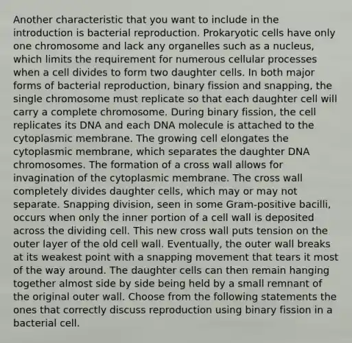 Another characteristic that you want to include in the introduction is bacterial reproduction. Prokaryotic cells have only one chromosome and lack any organelles such as a nucleus, which limits the requirement for numerous cellular processes when a cell divides to form two daughter cells. In both major forms of bacterial reproduction, binary fission and snapping, the single chromosome must replicate so that each daughter cell will carry a complete chromosome. During binary fission, the cell replicates its DNA and each DNA molecule is attached to the cytoplasmic membrane. The growing cell elongates the cytoplasmic membrane, which separates the daughter DNA chromosomes. The formation of a cross wall allows for invagination of the cytoplasmic membrane. The cross wall completely divides daughter cells, which may or may not separate. Snapping division, seen in some Gram-positive bacilli, occurs when only the inner portion of a cell wall is deposited across the dividing cell. This new cross wall puts tension on the outer layer of the old cell wall. Eventually, the outer wall breaks at its weakest point with a snapping movement that tears it most of the way around. The daughter cells can then remain hanging together almost side by side being held by a small remnant of the original outer wall. Choose from the following statements the ones that correctly discuss reproduction using binary fission in a bacterial cell.