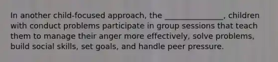 In another child-focused approach, the _______________, children with conduct problems participate in group sessions that teach them to manage their anger more effectively, solve problems, build social skills, set goals, and handle peer pressure.