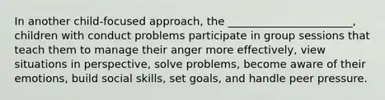 In another child-focused approach, the _______________________, children with conduct problems participate in group sessions that teach them to manage their anger more effectively, view situations in perspective, solve problems, become aware of their emotions, build social skills, set goals, and handle peer pressure.