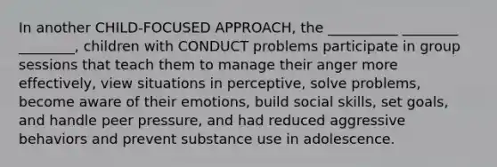 In another CHILD-FOCUSED APPROACH, the __________ ________ ________, children with CONDUCT problems participate in group sessions that teach them to manage their anger more effectively, view situations in perceptive, solve problems, become aware of their emotions, build social skills, set goals, and handle peer pressure, and had reduced aggressive behaviors and prevent substance use in adolescence.