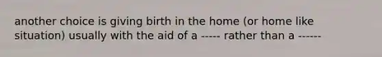 another choice is giving birth in the home (or home like situation) usually with the aid of a ----- rather than a ------