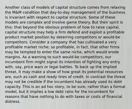 Another class of models of capital structure comes from relaxing the M&M condition that day-to-day management of the business is invariant with respect to capital structure. Some of these models are complex and involve game theory. But their spirit is this: that beyond the obvious problem of how to raise capital, capital structure may help a firm defend and exploit a profitable product market position by deterring competitors or would-be competitors. Consider a company that has cultivated a very profitable market niche; so profitable, in fact, that other firms may be tempted to enter the same niche, which would erode margins. As a warning to such would-be competitors, our incumbent firm might signal its intention of fighting any entry with, say, price wars or legal battles. To back up the implied threat, it may make a show of how great its potential resources are, such as cash and ready lines of credit. In contrast the threat may not be credible if the incumbent has already used its debt capacity. This is an ad hoc story, to be sure, rather than a formal model, but it implies a low debt ratio for the incumbent for reasons that have nothing to do with taxes or costs of financial distress.