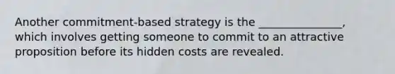 Another commitment-based strategy is the _______________, which involves getting someone to commit to an attractive proposition before its hidden costs are revealed.