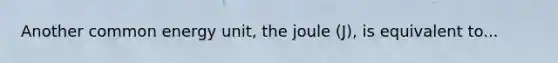 Another common energy unit, the joule (J), is equivalent to...