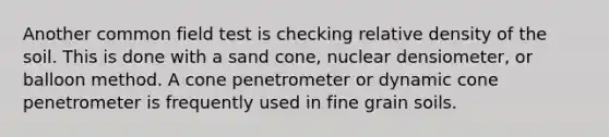 Another common field test is checking relative density of the soil. This is done with a sand cone, nuclear densiometer, or balloon method. A cone penetrometer or dynamic cone penetrometer is frequently used in fine grain soils.