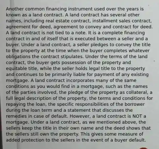 Another common financing instrument used over the years is known as a land contract. A land contract has several other names, including real estate contract, installment sales contract, agreement for deed, agreement to convey and contract for deed. A land contract is not tied to a note. It is a complete financing contract in and of itself that is executed between a seller and a buyer. Under a land contract, a seller pledges to convey the title to the property at the time when the buyer completes whatever obligations the contract stipulates. Under the terms of the land contract, the buyer gets possession of the property and equitable title, while the seller holds legal title to the property and continues to be primarily liable for payment of any existing mortgage. A land contract incorporates many of the same conditions as you would find in a mortgage, such as the names of the parties involved, the pledge of the property as collateral, a full legal description of the property, the terms and conditions for repaying the loan, the specific responsibilities of the borrower during the loan term and a statement that discusses the remedies in case of default. However, a land contract is NOT a mortgage. Under a land contract, as we mentioned above, the sellers keep the title in their own name and the deed shows that the sellers still own the property. This gives some measure of added protection to the sellers in the event of a buyer default.