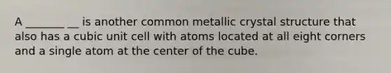 A _______ __ is another common metallic crystal structure that also has a cubic unit cell with atoms located at all eight corners and a single atom at the center of the cube.