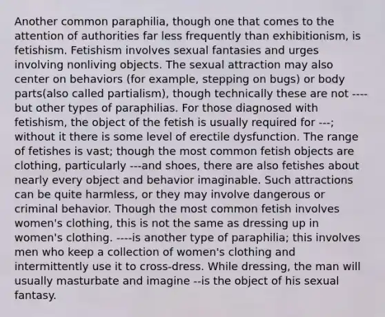 Another common paraphilia, though one that comes to the attention of authorities far less frequently than exhibitionism, is fetishism. Fetishism involves sexual fantasies and urges involving nonliving objects. The sexual attraction may also center on behaviors (for example, stepping on bugs) or body parts(also called partialism), though technically these are not ----but other types of paraphilias. For those diagnosed with fetishism, the object of the fetish is usually required for ---; without it there is some level of erectile dysfunction. The range of fetishes is vast; though the most common fetish objects are clothing, particularly ---and shoes, there are also fetishes about nearly every object and behavior imaginable. Such attractions can be quite harmless, or they may involve dangerous or criminal behavior. Though the most common fetish involves women's clothing, this is not the same as dressing up in women's clothing. ----is another type of paraphilia; this involves men who keep a collection of women's clothing and intermittently use it to cross-dress. While dressing, the man will usually masturbate and imagine --is the object of his sexual fantasy.