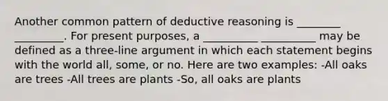 Another common pattern of deductive reasoning is ________ _________. For present purposes, a __________ __________ may be defined as a three-line argument in which each statement begins with the world all, some, or no. Here are two examples: -All oaks are trees -All trees are plants -So, all oaks are plants