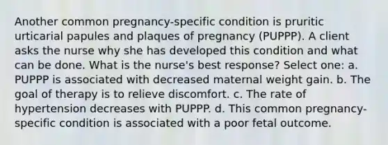 Another common pregnancy-specific condition is pruritic urticarial papules and plaques of pregnancy (PUPPP). A client asks the nurse why she has developed this condition and what can be done. What is the nurse's best response? Select one: a. PUPPP is associated with decreased maternal weight gain. b. The goal of therapy is to relieve discomfort. c. The rate of hypertension decreases with PUPPP. d. This common pregnancy-specific condition is associated with a poor fetal outcome.