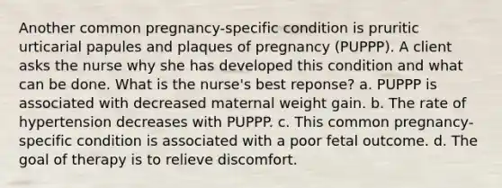 Another common pregnancy-specific condition is pruritic urticarial papules and plaques of pregnancy (PUPPP). A client asks the nurse why she has developed this condition and what can be done. What is the nurse's best reponse? a. PUPPP is associated with decreased maternal weight gain. b. The rate of hypertension decreases with PUPPP. c. This common pregnancy-specific condition is associated with a poor fetal outcome. d. The goal of therapy is to relieve discomfort.