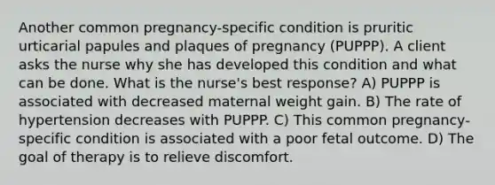 Another common pregnancy-specific condition is pruritic urticarial papules and plaques of pregnancy (PUPPP). A client asks the nurse why she has developed this condition and what can be done. What is the nurse's best response? A) PUPPP is associated with decreased maternal weight gain. B) The rate of hypertension decreases with PUPPP. C) This common pregnancy-specific condition is associated with a poor fetal outcome. D) The goal of therapy is to relieve discomfort.